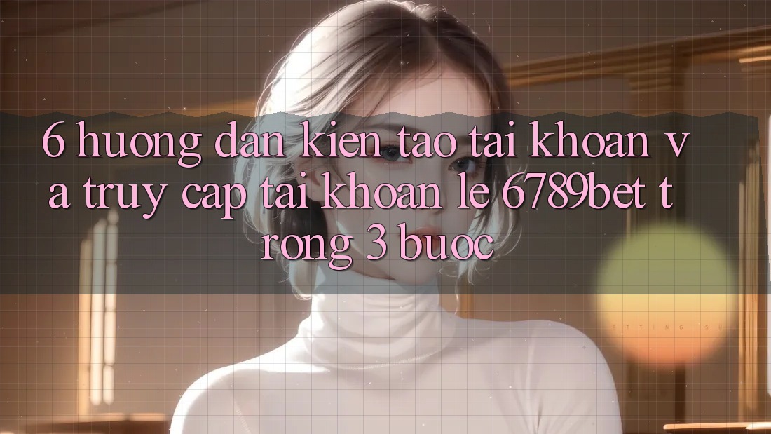 6. Hướng Dẫn Kiến tạo tài khoản và Truy cập tài khoản Lẹ 6789bet Trong 3 Bước