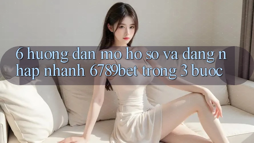 6. Hướng Dẫn Mở hồ sơ và Đăng Nhập Nhanh 6789bet Trong 3 Bước