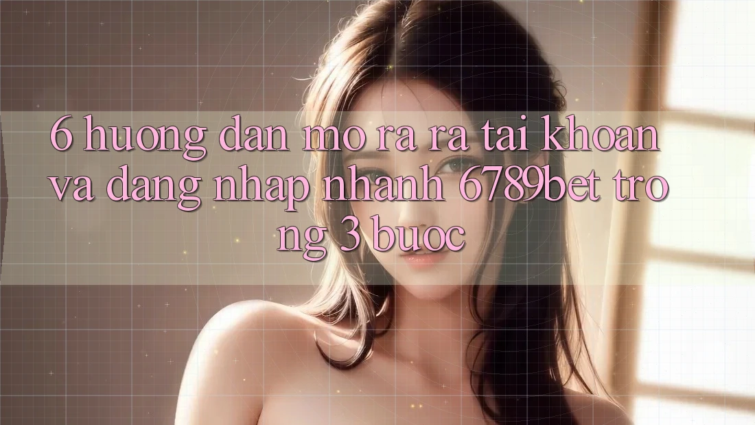 6. Hướng Dẫn Mở ra ra tài khoản và Đăng Nhập Nhanh 6789bet Trong 3 Bước