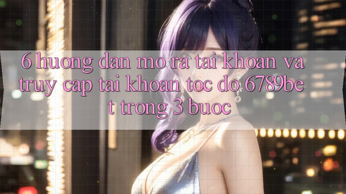 6. Hướng Dẫn Mở ra tài khoản và Truy cập tài khoản Tốc độ 6789bet Trong 3 Bước
