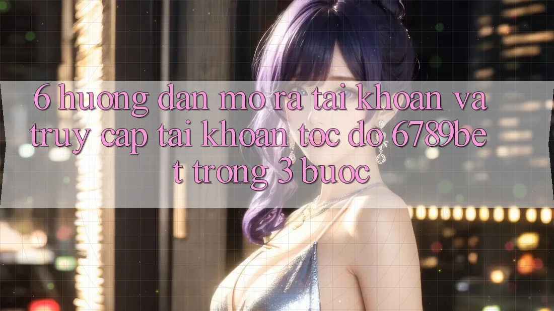 6. Hướng Dẫn Mở ra tài khoản và Truy cập tài khoản Tốc độ 6789bet Trong 3 Bước