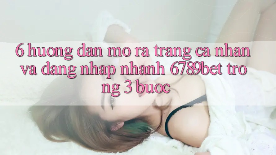 6. Hướng Dẫn Mở ra trang cá nhân và Đăng Nhập Nhanh 6789bet Trong 3 Bước