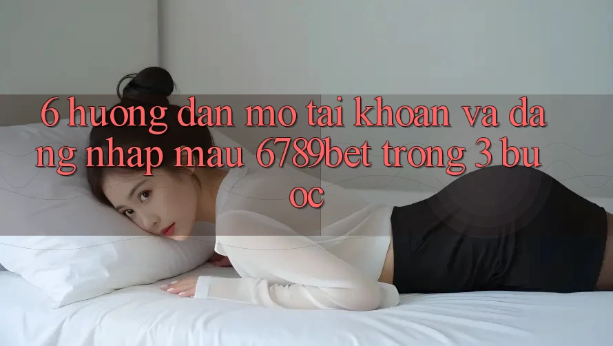 6. Hướng Dẫn Mở tài khoản và Đăng Nhập Mau 6789bet Trong 3 Bước