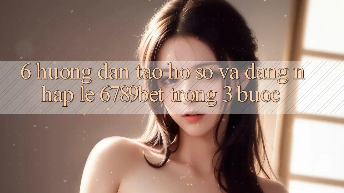 6. Hướng Dẫn Tạo hồ sơ và Đăng Nhập Lẹ 6789bet Trong 3 Bước