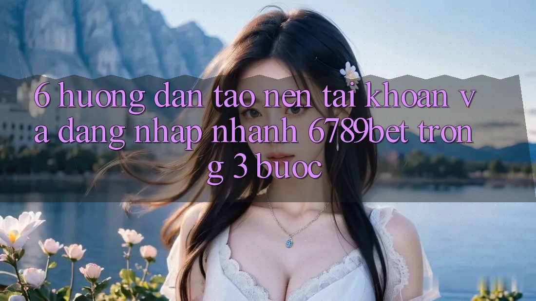 6. Hướng Dẫn Tạo nên tài khoản và Đăng nhập Nhanh 6789bet Trong 3 Bước