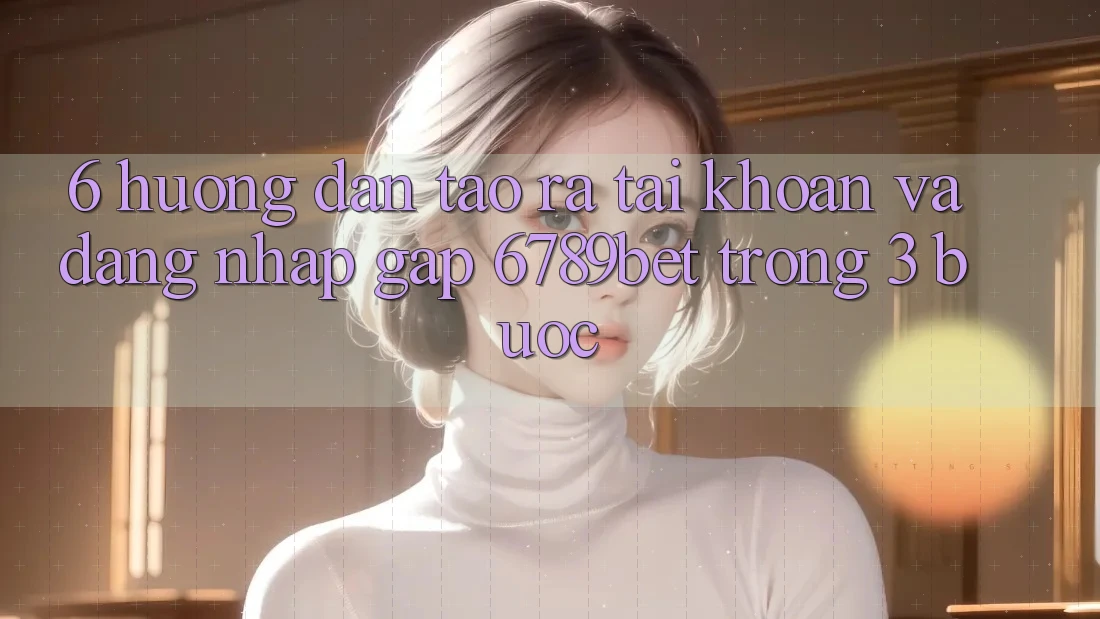 6. Hướng Dẫn Tạo ra tài khoản và Đăng Nhập Gấp 6789bet Trong 3 Bước