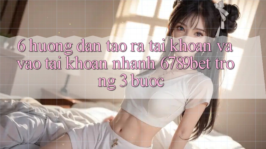 6. Hướng Dẫn Tạo ra tài khoản và Vào tài khoản Nhanh 6789bet Trong 3 Bước