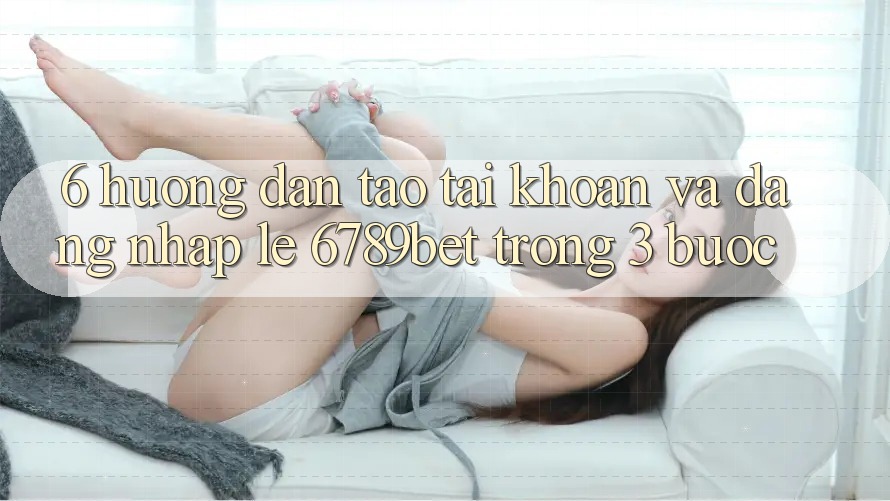 6. Hướng Dẫn Tạo tài khoản và Đăng Nhập Lẹ 6789bet Trong 3 Bước