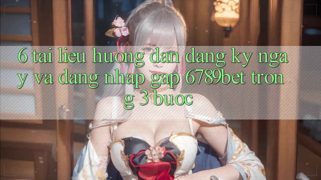 6. Tài liệu hướng dẫn Đăng ký ngay và Đăng Nhập Gấp 6789bet Trong 3 Bước