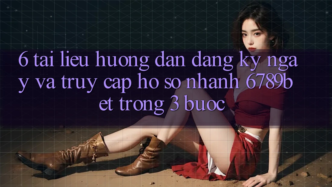 6. Tài liệu hướng dẫn Đăng ký ngay và Truy cập hồ sơ Nhanh 6789bet Trong 3 Bước