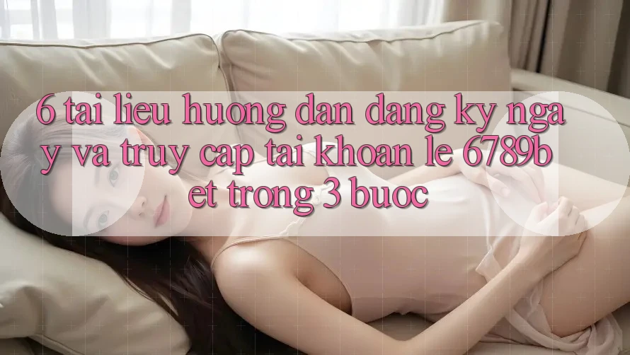 6. Tài liệu hướng dẫn Đăng ký ngay và Truy cập tài khoản Lẹ 6789bet Trong 3 Bước