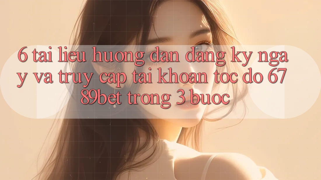 6. Tài liệu hướng dẫn Đăng ký ngay và Truy cập tài khoản Tốc độ 6789bet Trong 3 Bước