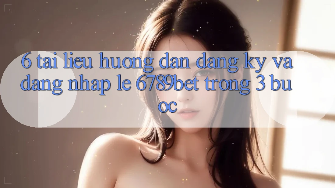6. Tài liệu hướng dẫn Đăng Ký và Đăng Nhập Lẹ 6789bet Trong 3 Bước