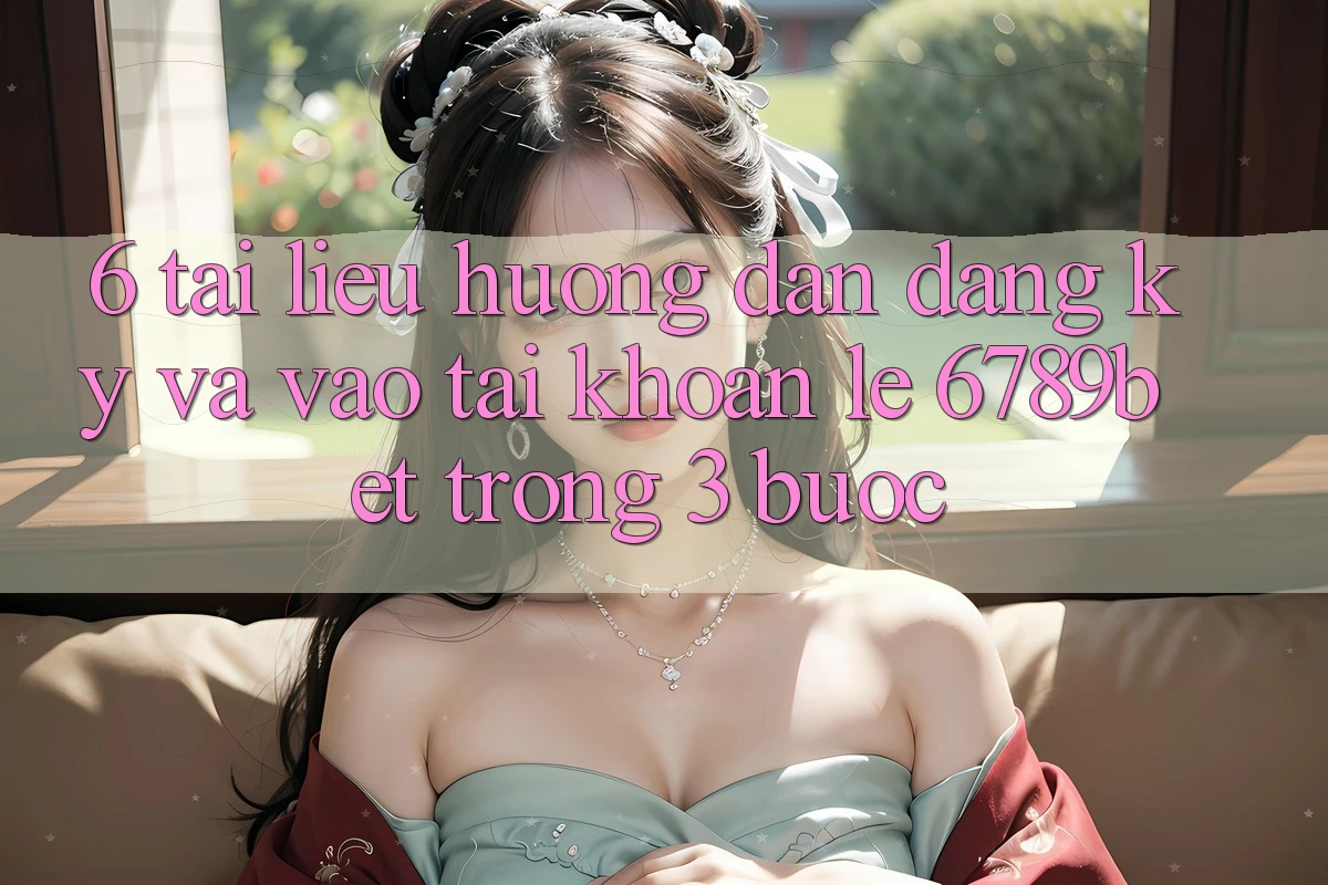 6. Tài liệu hướng dẫn Đăng Ký và Vào tài khoản Lẹ 6789bet Trong 3 Bước