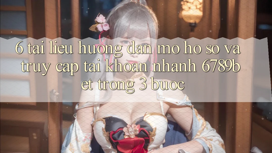 6. Tài liệu hướng dẫn Mở hồ sơ và Truy cập tài khoản Nhanh 6789bet Trong 3 Bước