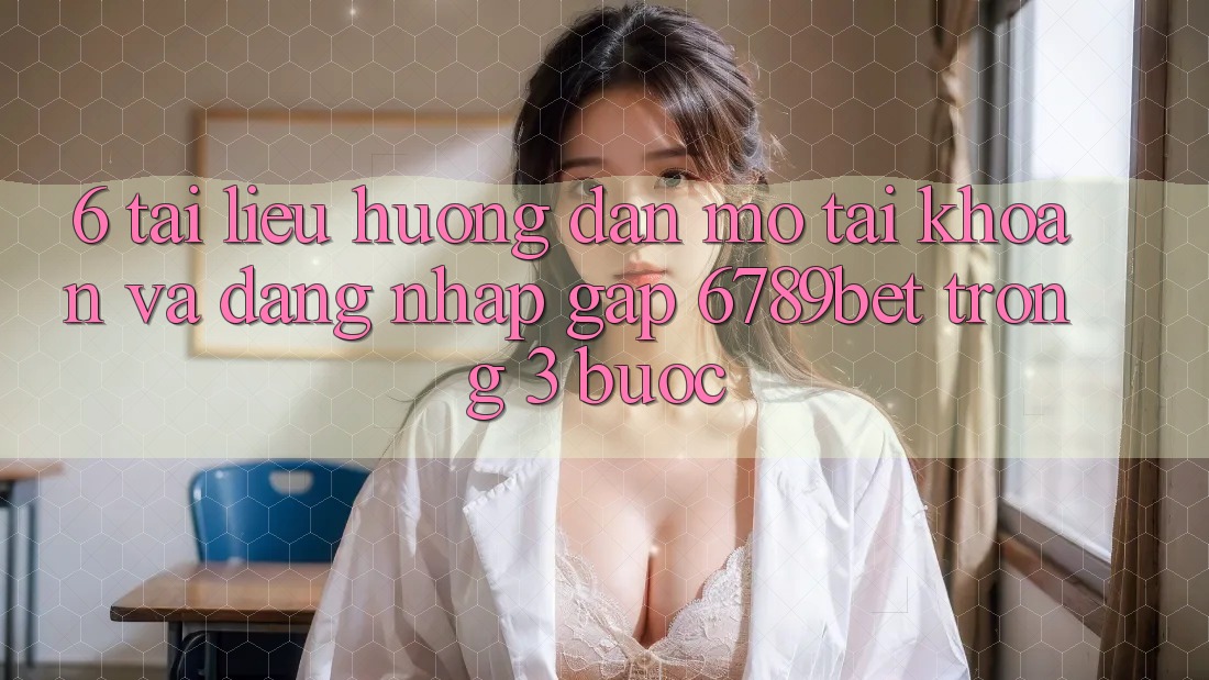 6. Tài liệu hướng dẫn Mở tài khoản và Đăng Nhập Gấp 6789bet Trong 3 Bước