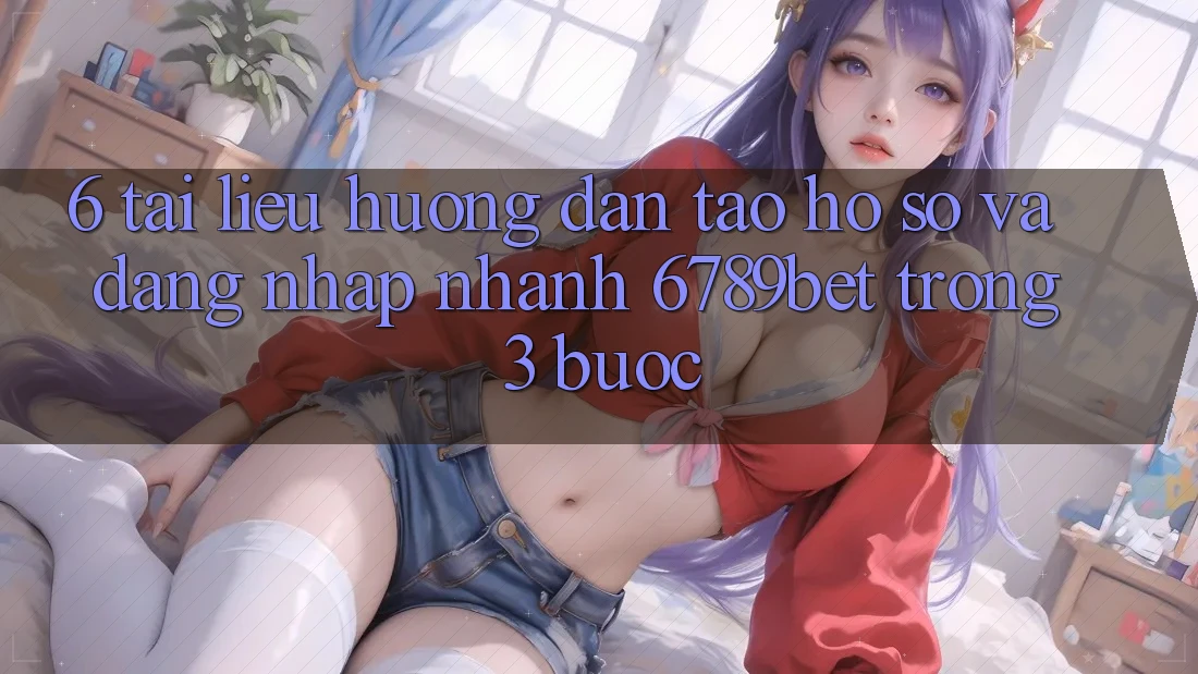 6. Tài liệu hướng dẫn Tạo hồ sơ và Đăng Nhập Nhanh 6789bet Trong 3 Bước