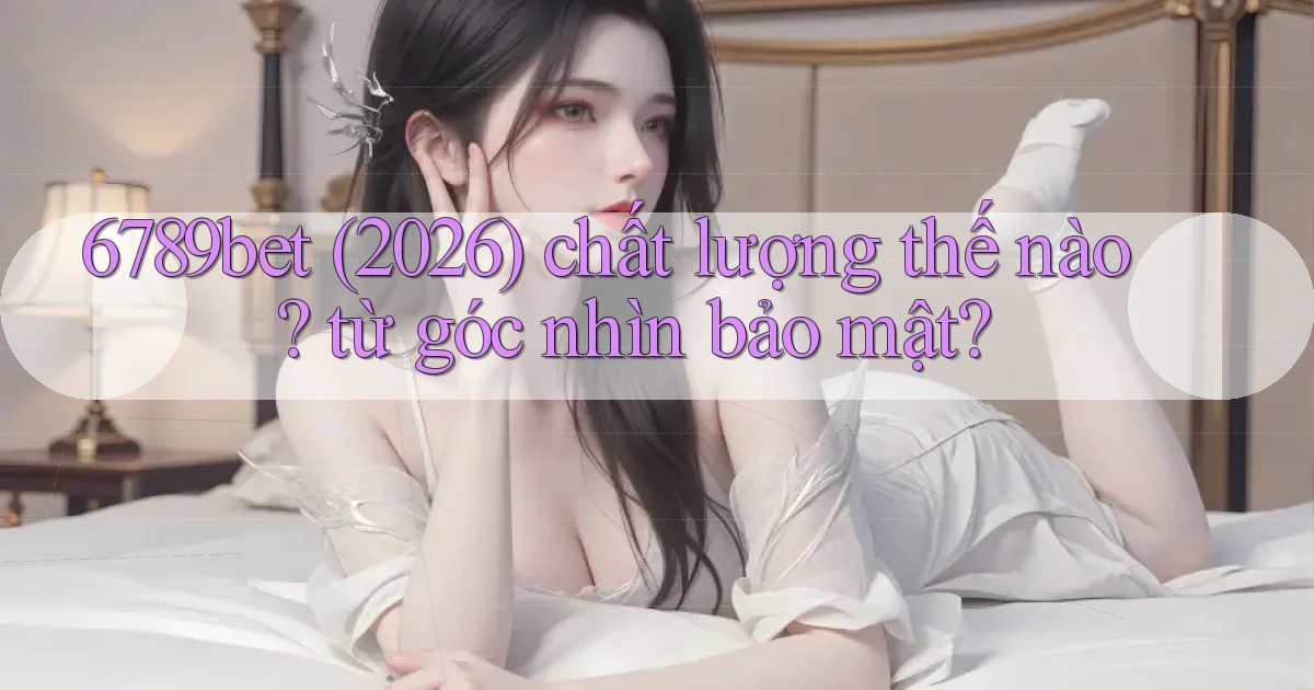 6789bet (2026) chất lượng thế nào từ góc nhìn bảo mật