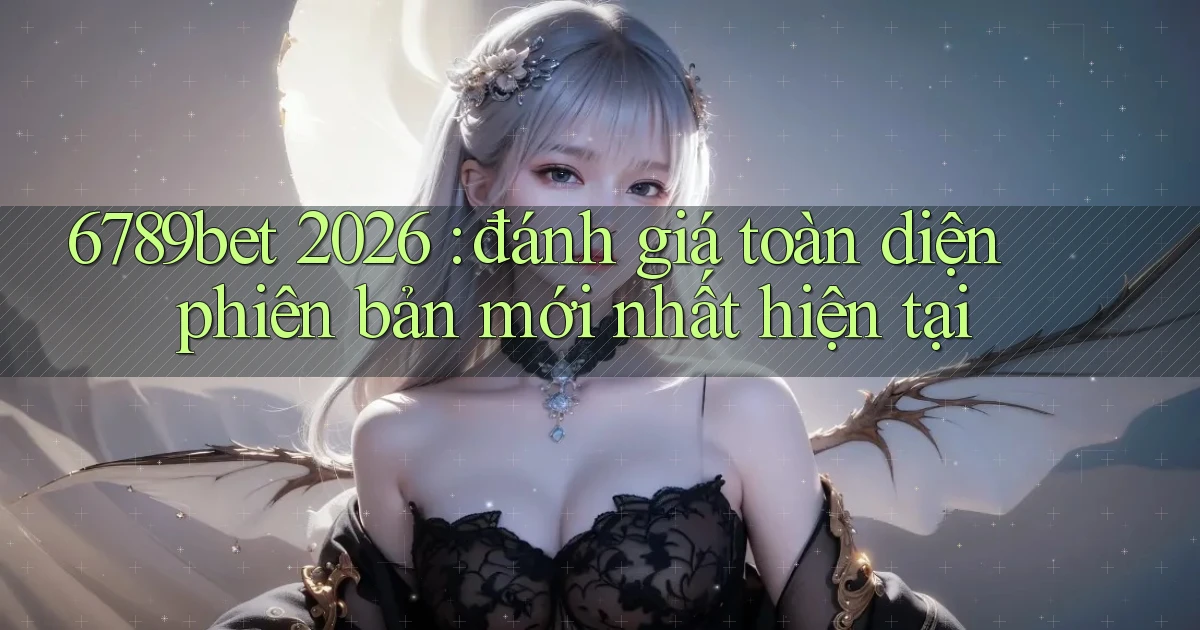 6789bet 2026 đánh giá toàn diện phiên bản mới nhất hiện tại
