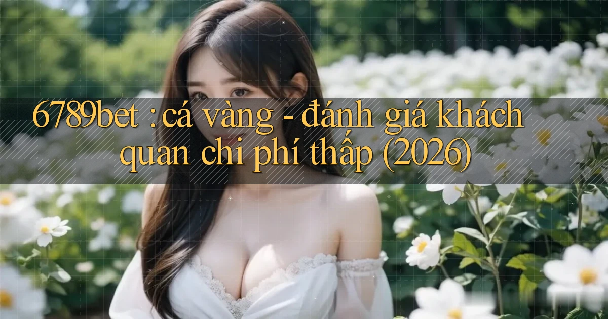 6789bet cá vàng   đánh giá khách quan chi phí thấp (2026)