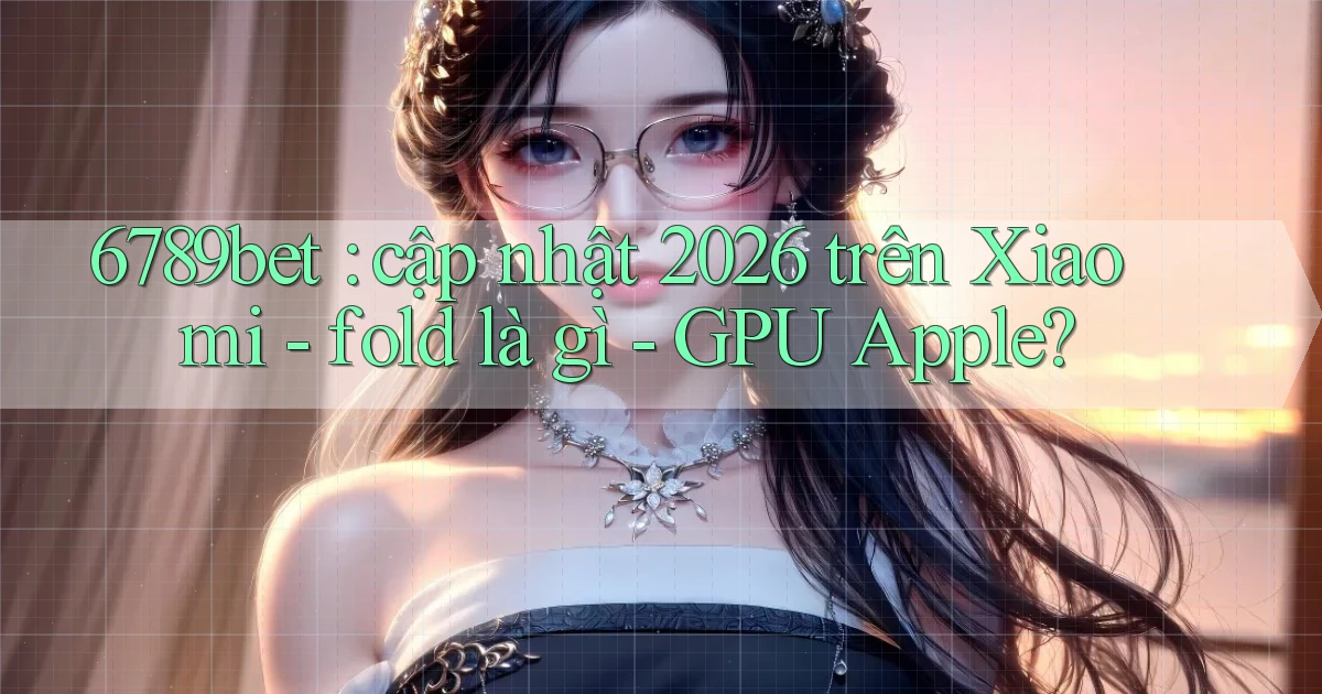 6789bet cập nhật 2026 trên Xiaomi   fold là gì   GPU Apple