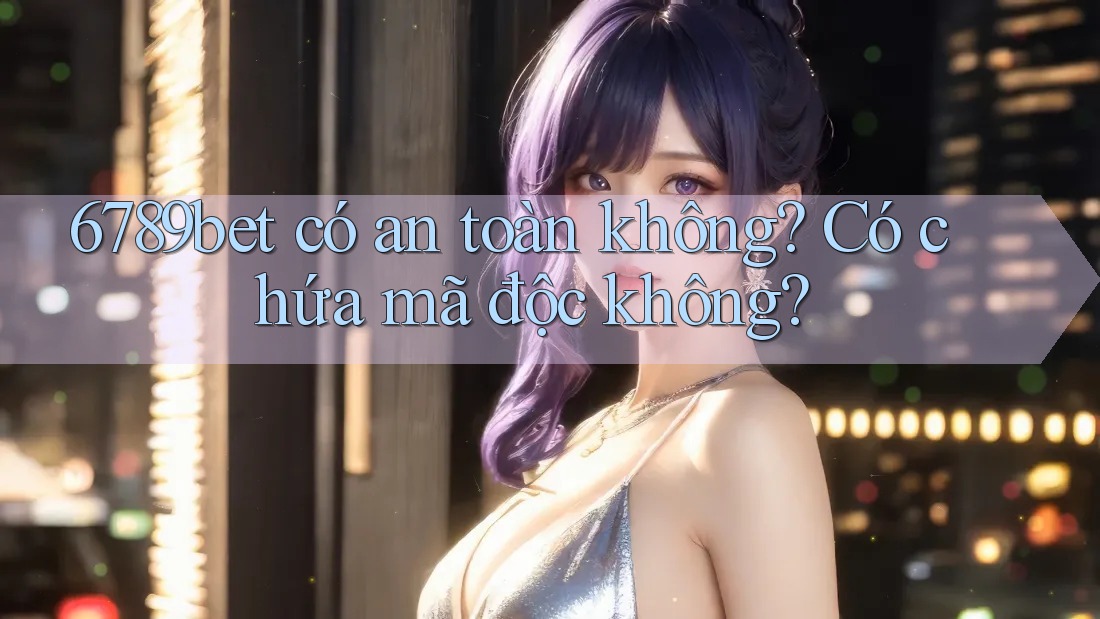 6789bet có an toàn không? Có chứa mã độc không?