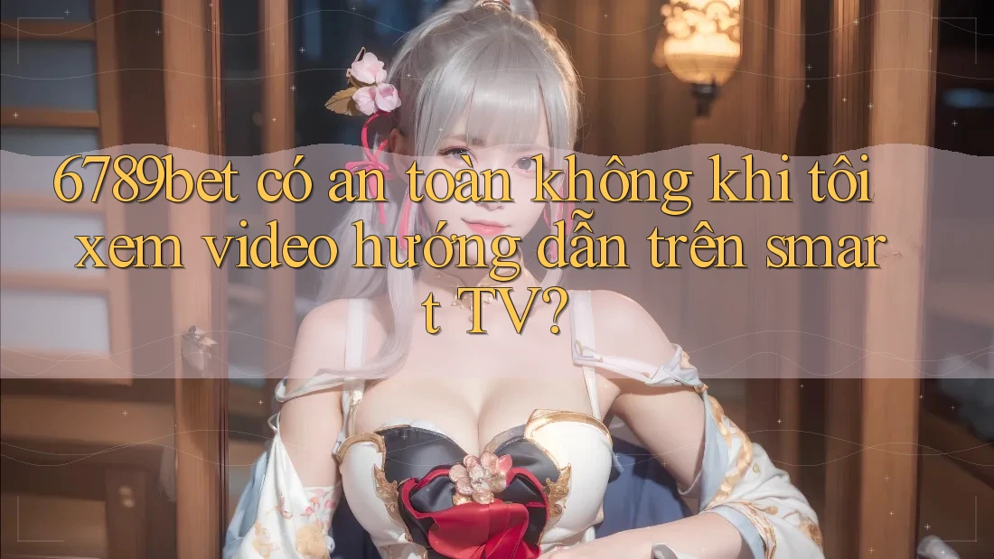 6789bet có an toàn không khi tôi xem video hướng dẫn trên smart TV?
