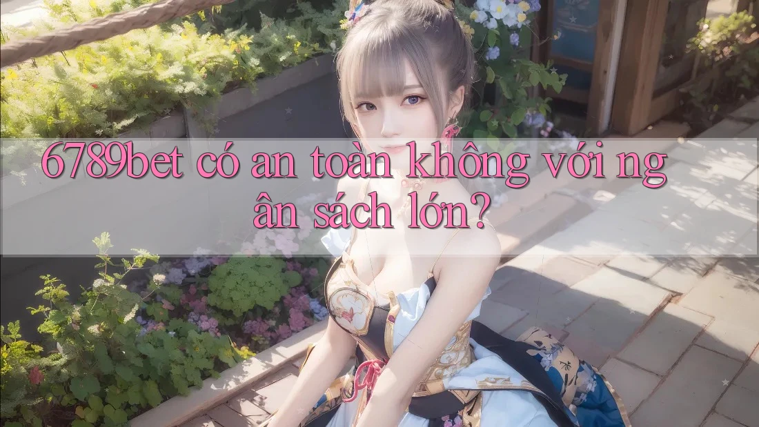 6789bet có an toàn không với ngân sách lớn? 6789bet có an toàn không với ngân sách lớn?