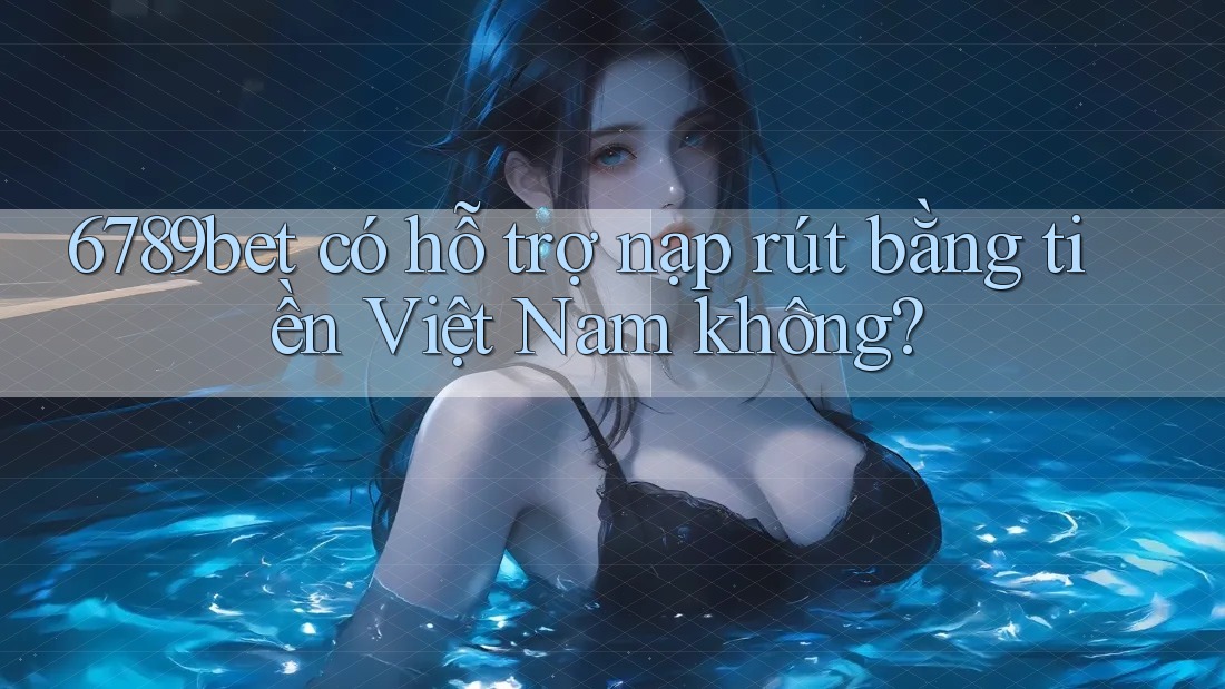 6789bet có hỗ trợ nạp rút bằng tiền Việt Nam không?