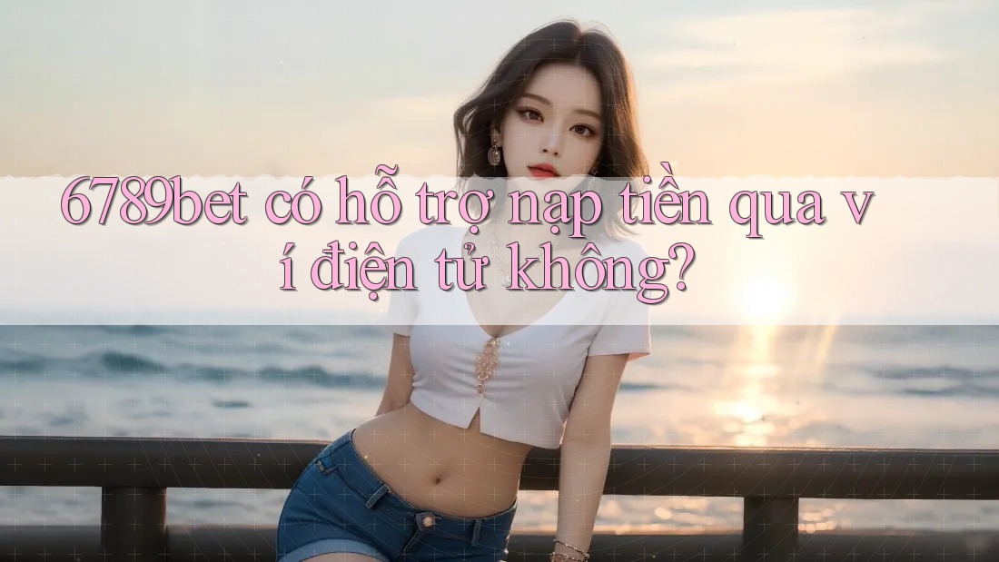 6789bet có hỗ trợ nạp tiền qua ví điện tử không?