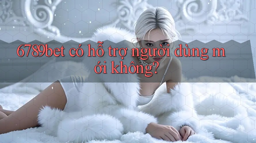 6789bet có hỗ trợ người dùng mới không?