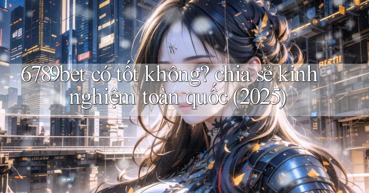 6789bet có tốt không chia sẻ kinh nghiệm toàn quốc (2025)