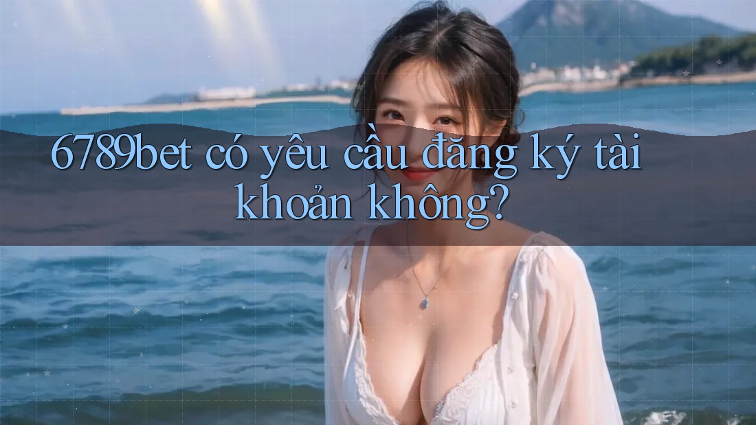 6789bet có yêu cầu đăng ký tài khoản không?