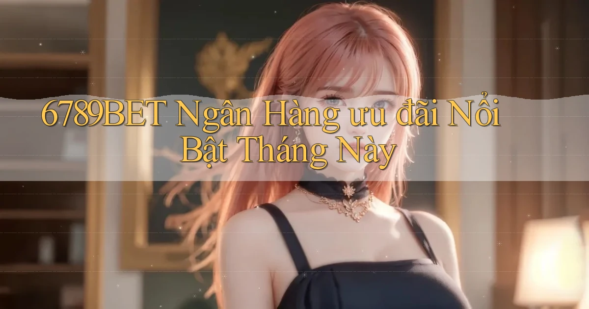 6789bet ngân hàng ưu đãi nổi bật tháng này