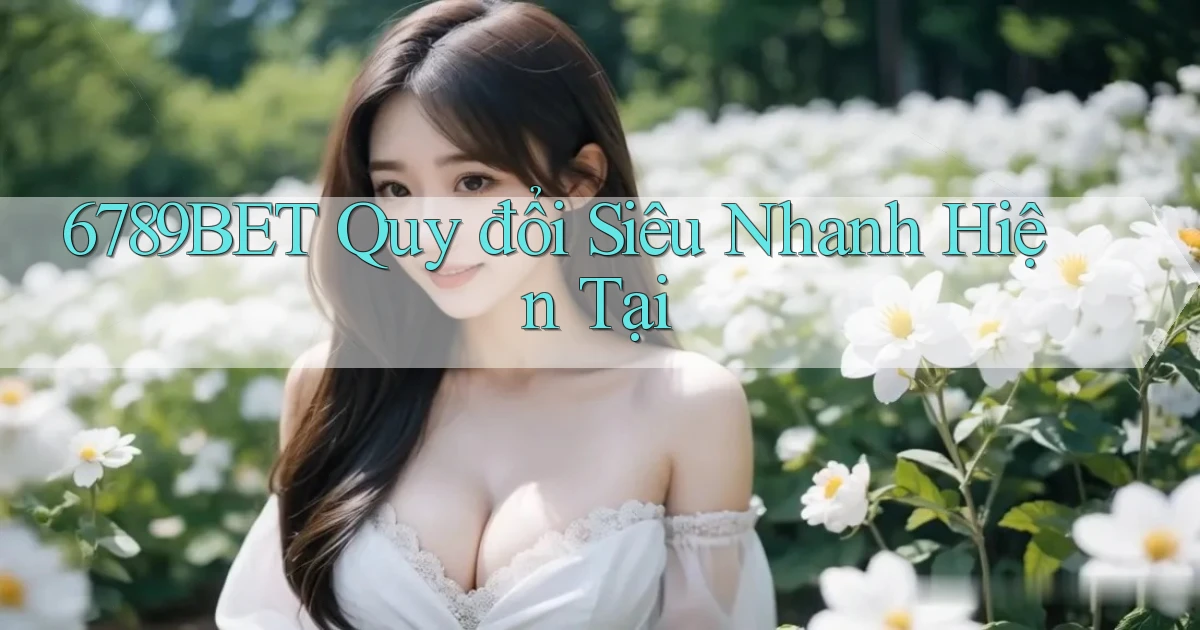 6789bet quy đổi siêu nhanh hiện tại