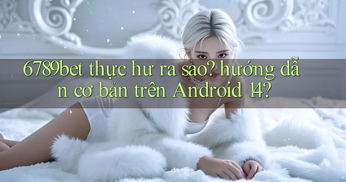 6789bet thực hư ra sao hướng dẫn cơ bản trên Android 14