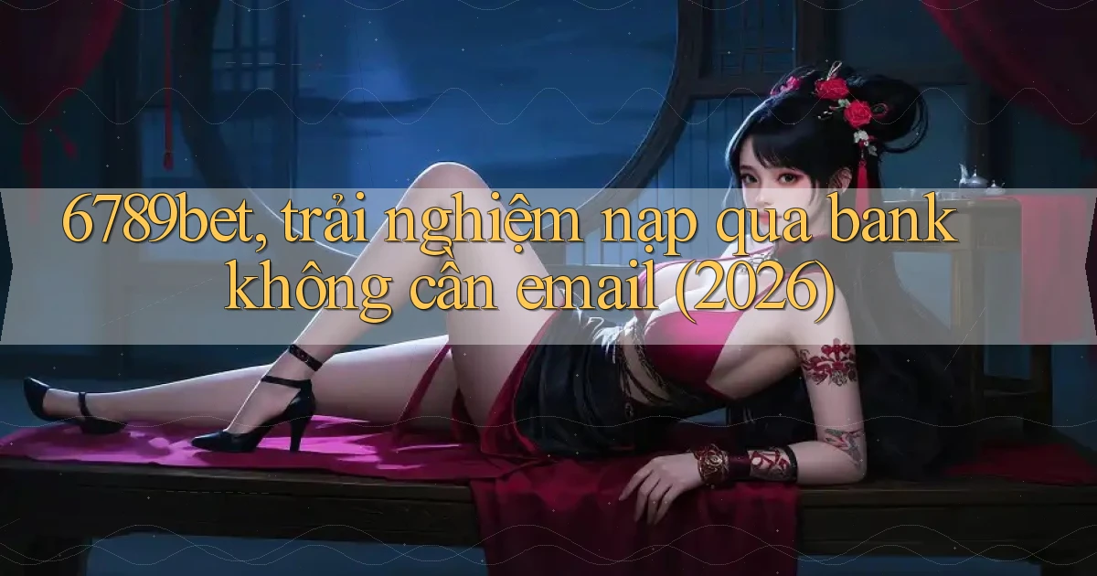 6789bet, trải nghiệm nạp qua bank không cần email (2026)