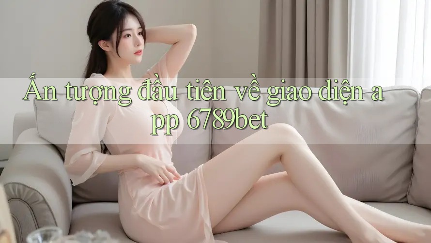 Ấn tượng đầu tiên về giao diện app 6789bet