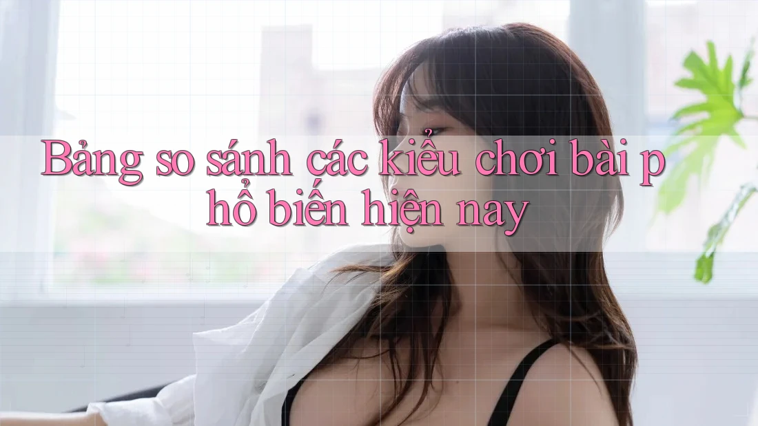 Bảng so sánh các kiểu chơi bài phổ biến hiện nay