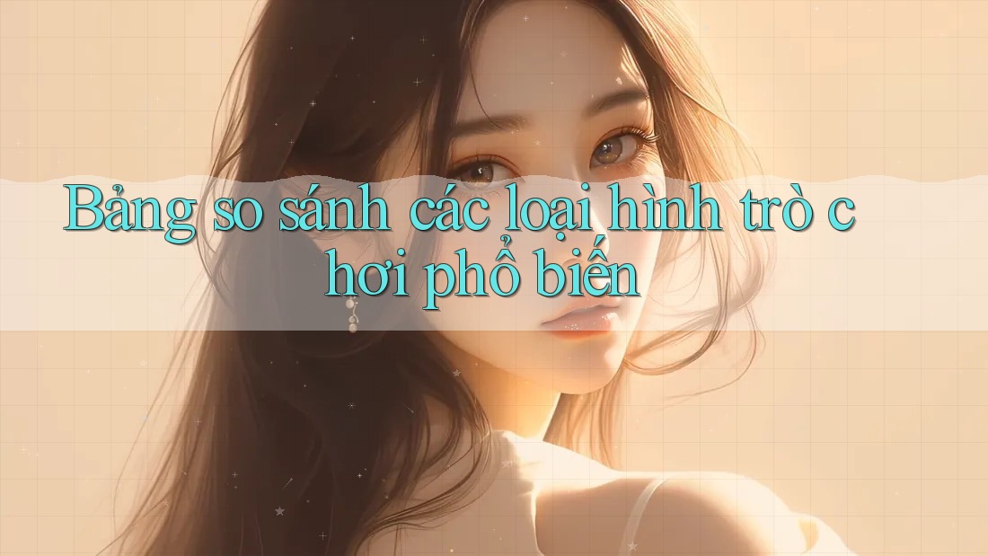 Bảng so sánh các loại hình trò chơi phổ biến