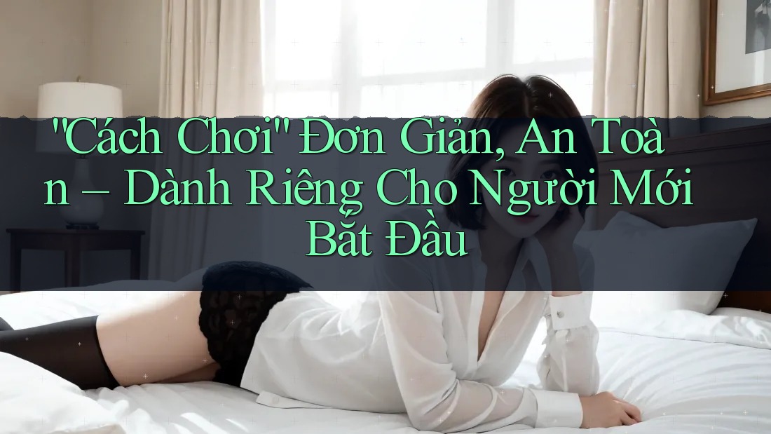 “Cách Chơi” Đơn Giản, An Toàn – Dành Riêng Cho Người Mới Bắt Đầu “Cách Chơi” Đơn Giản, An Toàn – Dành Riêng Cho Người Mới Bắt Đầu