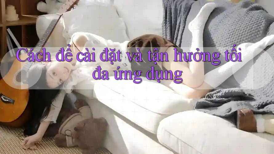 Cách để cài đặt và tận hưởng tối đa ứng dụng