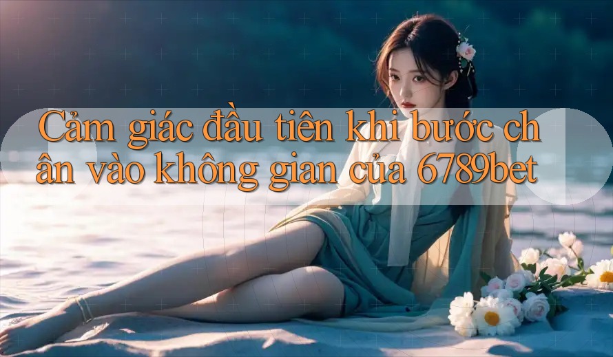 Cảm giác đầu tiên khi bước chân vào không gian của 6789bet