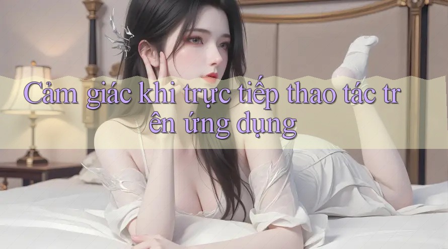Cảm giác khi trực tiếp thao tác trên ứng dụng