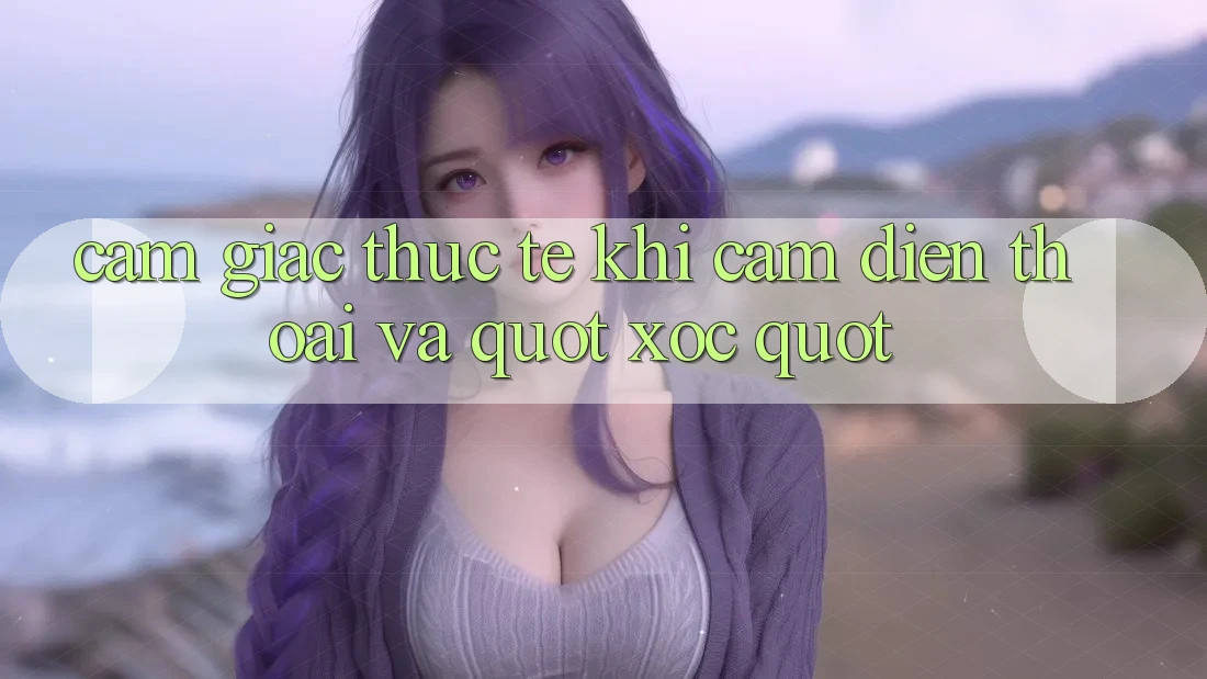 Cảm giác thực tế khi cầm điện thoại và " xóc"