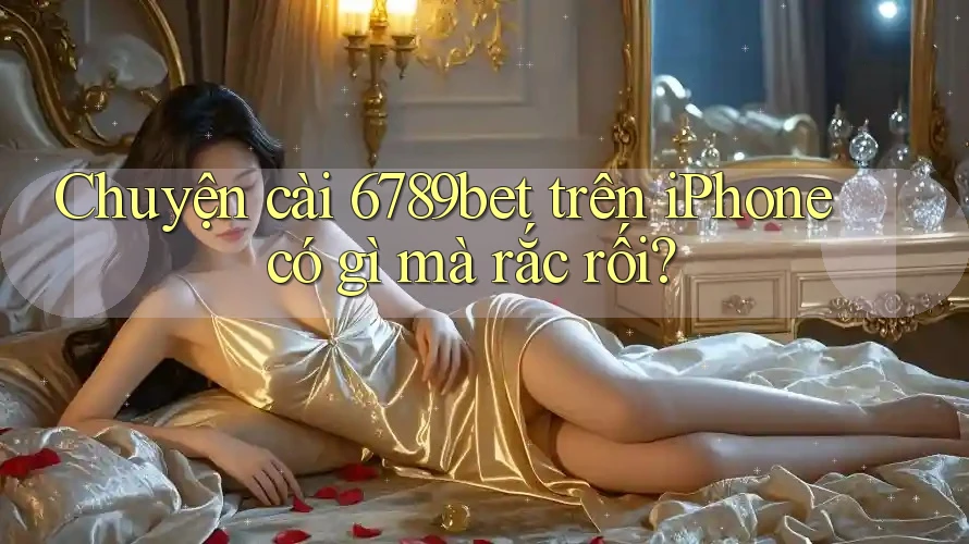 Chuyện cài 6789bet trên iPhone có gì mà rắc rối?