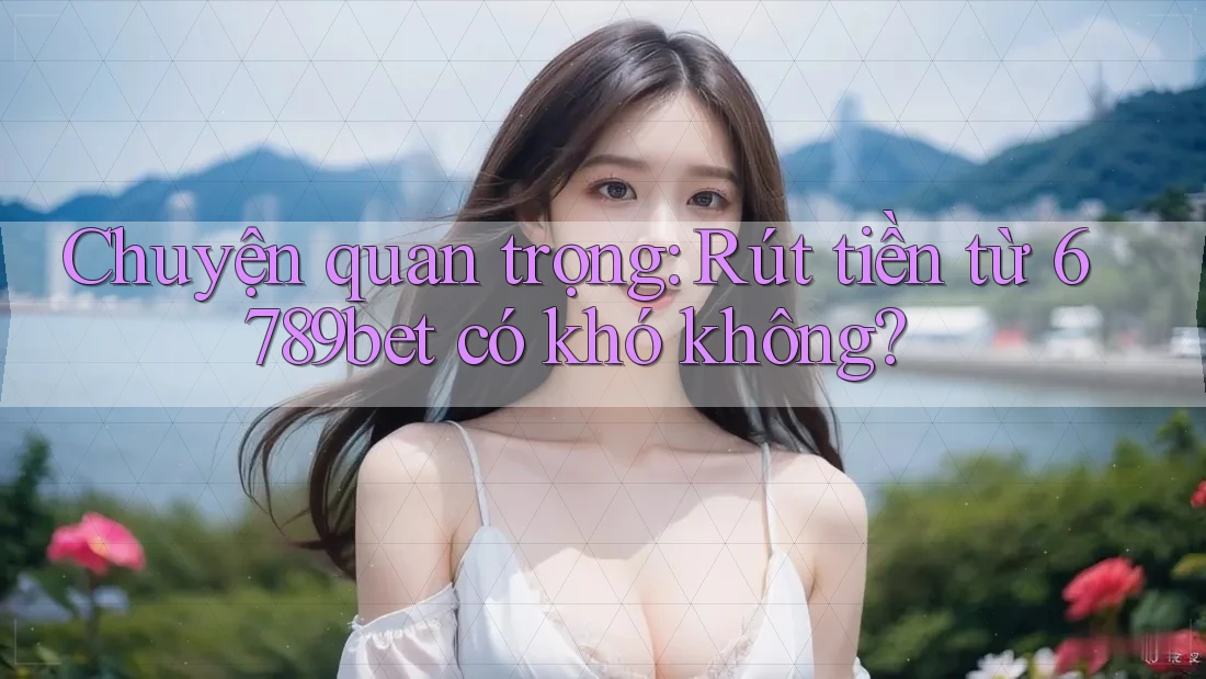 Chuyện quan trọng: Rút tiền từ 6789bet có khó không?