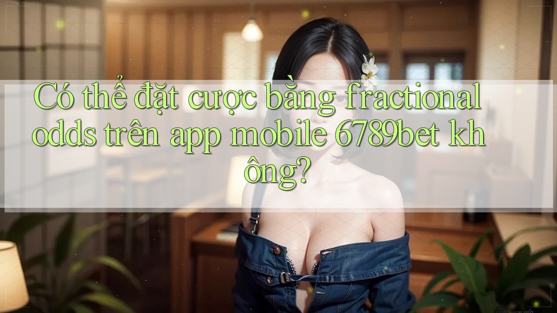Có thể đặt cược bằng fractional odds trên app mobile 6789bet không?