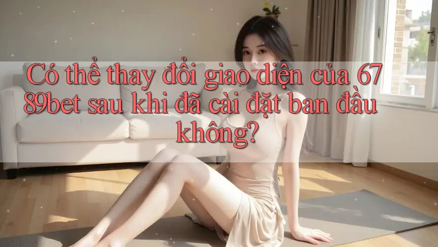 Có thể thay đổi giao diện của 6789bet sau khi đã cài đặt ban đầu không?