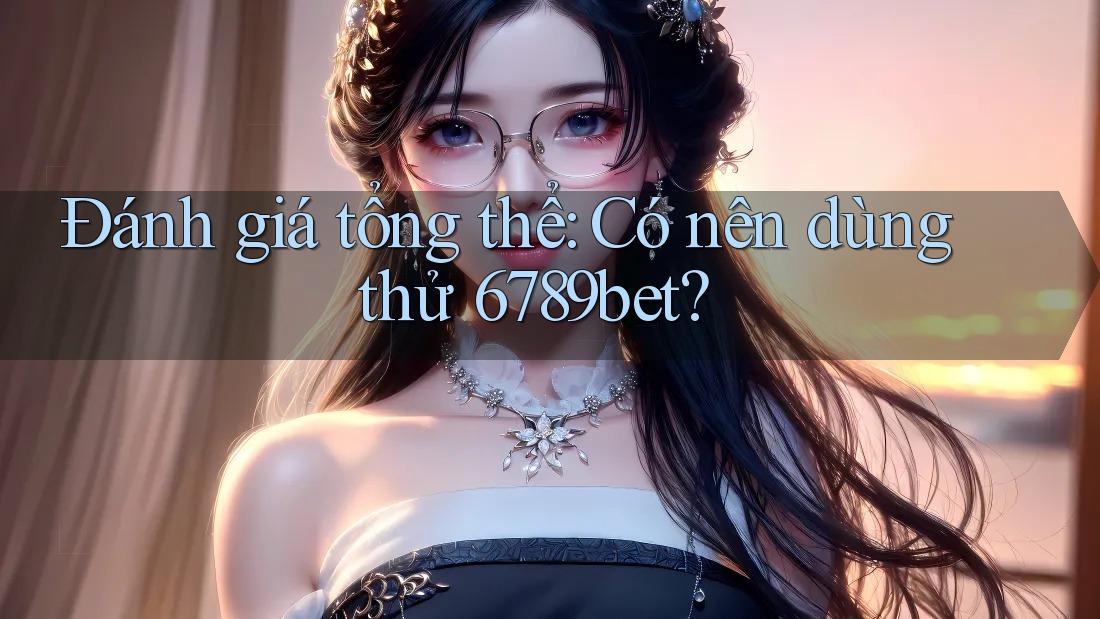 Đánh giá tổng thể: Có nên dùng thử 6789bet?